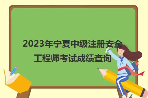 2023年宁夏中级注册安全工程师考试成绩查询时间,2023注册安全工程师成绩有效期