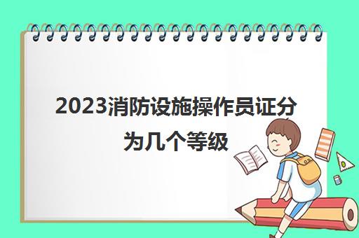 2023消防设施操作员证分为几个等级(消防设施操作员报考要求)