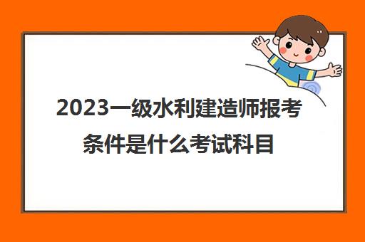 2023一级水利建造师报考条件是什么考试科目有哪些