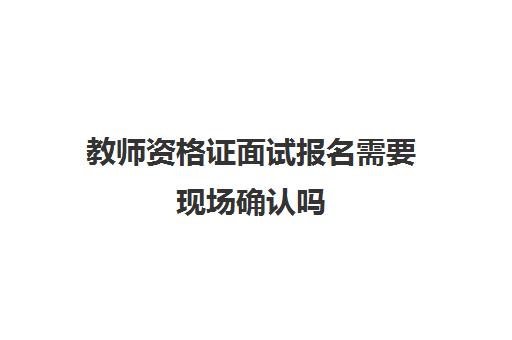 教师资格证面试报名需要现场确认吗,2023教资面试现场确认流程是什么