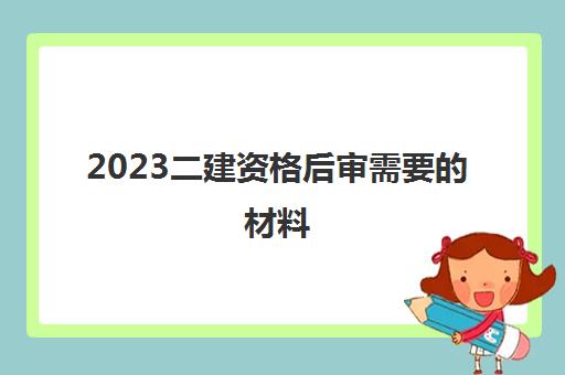 2023二建资格后审需要的材料(二建考生更要注重考后审核)