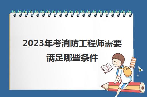 2023年考消防工程师需要满足哪些条件,考消防工程师的要求有哪些