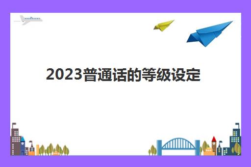 2023普通话的等级设定(普通话考试的用处)