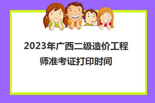 2023年广西二级造价工程师准考证打印时间(广西省2023年二级造价师考试要求)