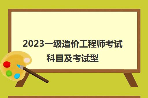 2023一级造价工程师考试科目及考试型 一级造价师考试科目和题型有哪些