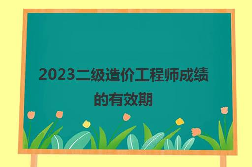 2023二级造价工程师成绩的有效期(广东省历年二级造价师分数线)