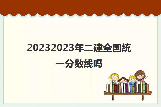 20232023年二建全国统一分数线吗(二级建造师合格分数线全国统一吗)