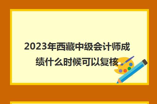 2023年西藏中级会计师成绩什么时候可以复核(西藏2021年中级会计师报名时间)