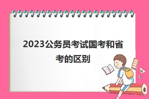 2023公务员考试国考和省考的区别(国考和省考的区别)