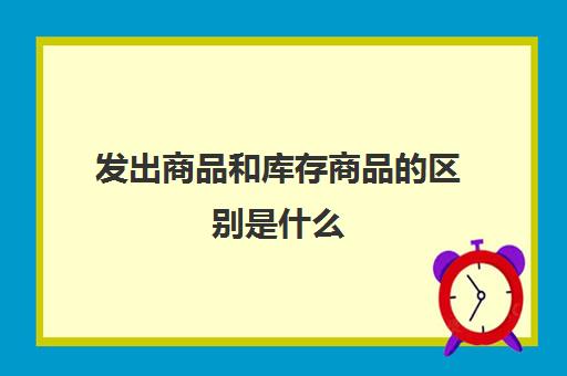 发出商品和库存商品的区别是什么(发出商品和库存商品有什么区别)