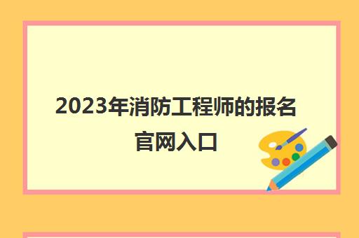 2023年消防工程师的报名官网入口(2023年消防工程师考试有啥变动)