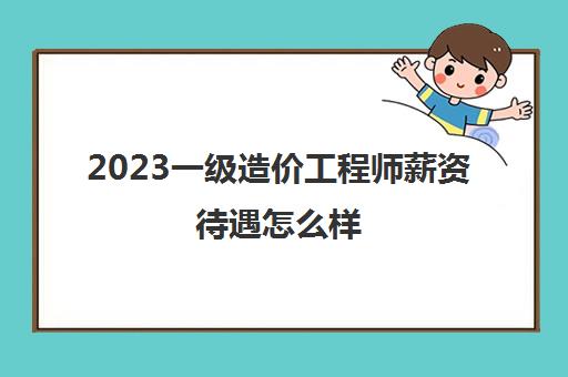 2023一级造价工程师薪资待遇怎么样(一级造价工程师就业前景好吗)