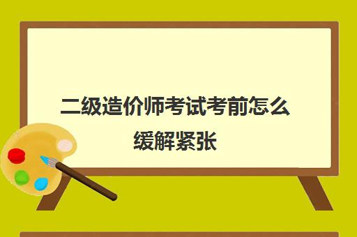 二级造价师考试考前怎么缓解紧张 广西省2023年二级造价师考试要求