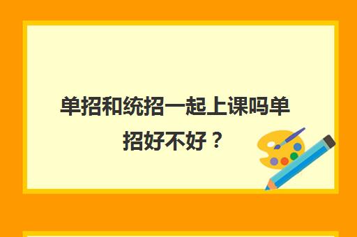 单招和统招一起上课吗单招好不好？(单招和统招可以一起报名吗)