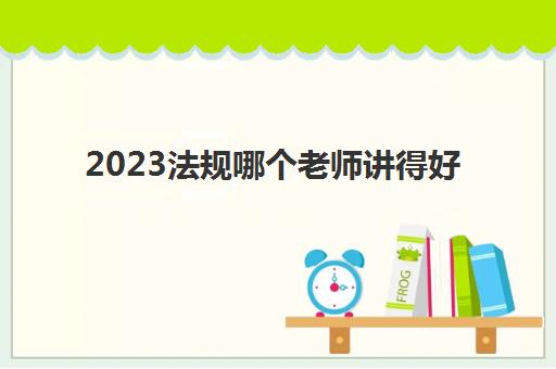 2023法规哪个老师讲得好(二建法规怎么备考)