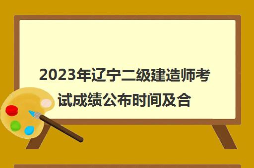 2023年辽宁二级建造师考试成绩公布时间及合格分数线(2021辽宁二级建造师什么时候出成绩)