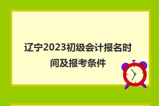 辽宁2023初级会计报名时间及报考条件(辽宁2023初级会计报名时间及报考条件要求)