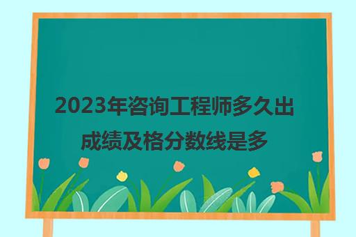 2023年咨询工程师多久出成绩及格分数线是多少