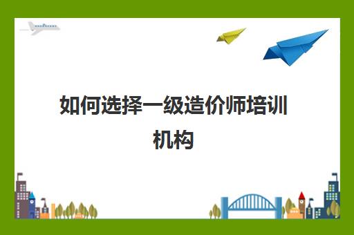 如何选择一级造价师培训机构 比较好的一级造价师培训网校