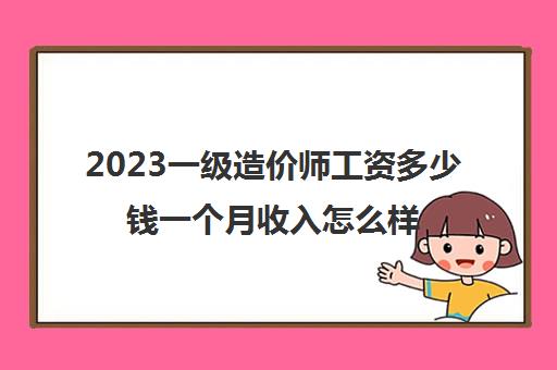 2023一级造价师工资多少钱一个月收入怎么样