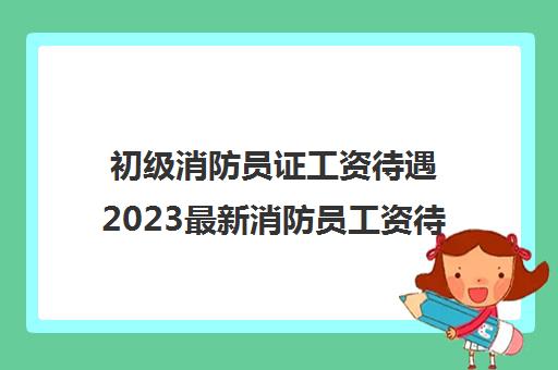 初级消防员证工资待遇2023最新消防员工资待遇标准