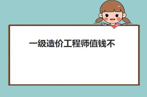 一级造价工程师值钱不 2023一级造价师含金量怎么样