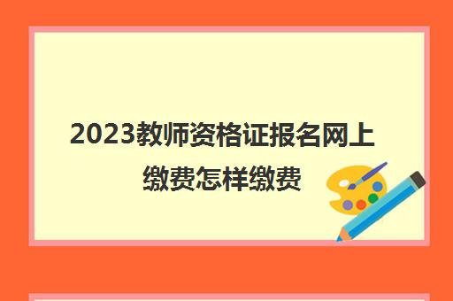 2023教师资格证报名网上缴费怎样缴费(广东教师资格证报考安排)