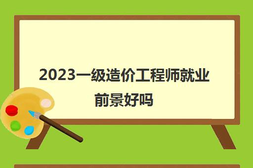 2023一级造价工程师就业前景好吗(一级造价工程师收入怎么样)