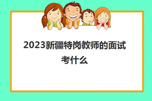 2023新疆特岗教师的面试考什么(新疆特岗教师考试考几科)