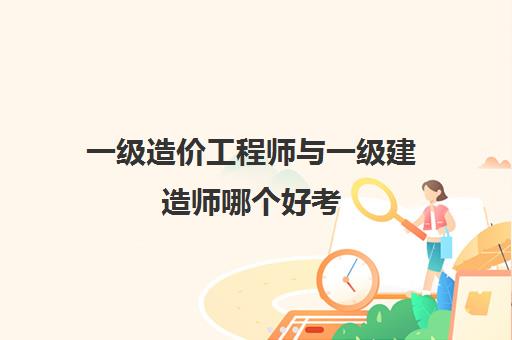 一级造价工程师与一级建造师哪个好考 一级造价和一级建造哪个吃香一些