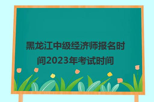 黑龙江中级经济师报名时间2023年考试时间(黑龙江中级经济师考试地点)