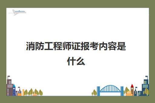 消防工程师证报考内容是什么,一级消防工程师考试科目