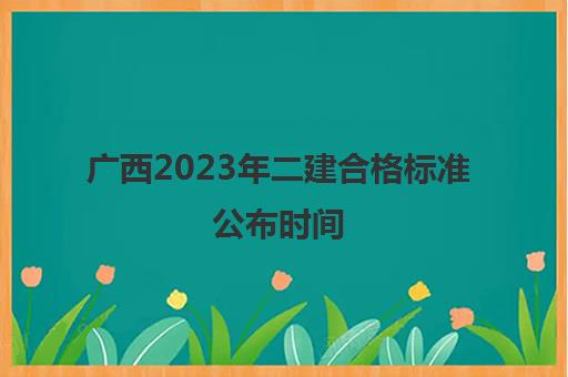 广西2023年二建合格标准公布时间 2023广西历年二建分数线