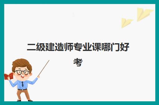 二级建造师专业课哪门好考(二级建造师怎么选择报考专业)