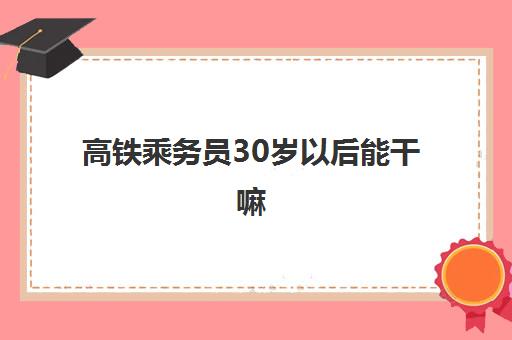 高铁乘务员30岁以后能干嘛(高铁乘务员30岁后怎么办)