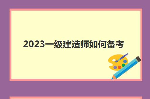 2023一级建造师如何备考(2023年贵州一级建造师考试的准考证打印是什么时候)