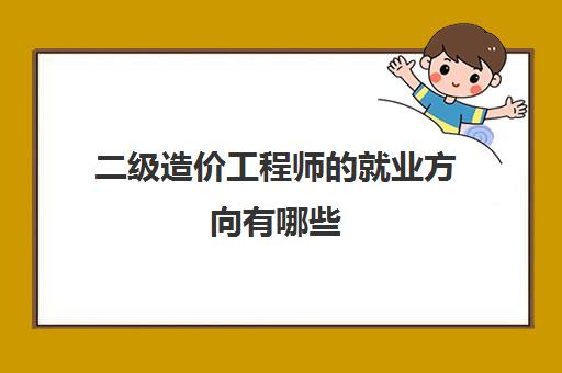 二级造价工程师的就业方向有哪些,2023二级造价工程师的就业方向