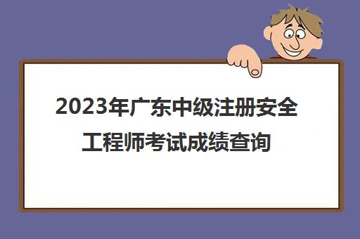 2023年广东中级注册安全工程师考试成绩查询时间(广东省中级注册安全工程师报名时间)
