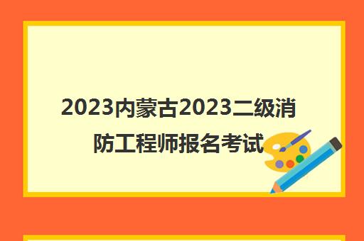 2023内蒙古2023二级消防工程师报名考试时间具体哪天(满足哪些条件能报二级消防师)