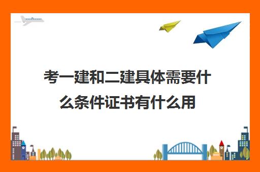 考一建和二建具体需要什么条件证书有什么用