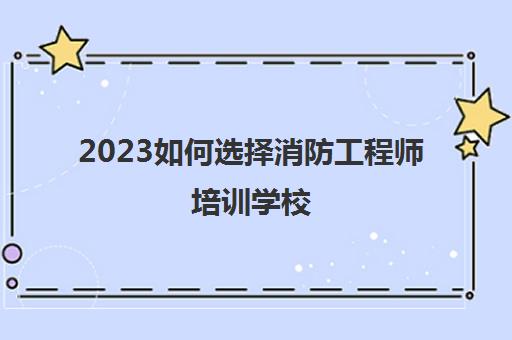 2023如何选择消防工程师培训学校(消防工程师培训学校有哪些)