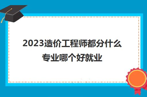 2023造价工程师都分什么专业哪个好就业