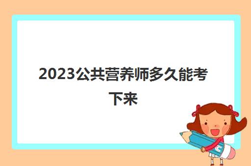 2023公共营养师多久能考下来(黑龙江公共营养师报考资格)