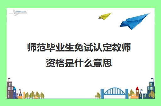 师范毕业生免试认定教师资格是什么意思,2023免试认定教师资格是什么意思