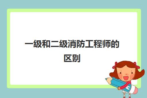 一级和二级消防工程师的区别,2023消防工程师先考一级还是二级好