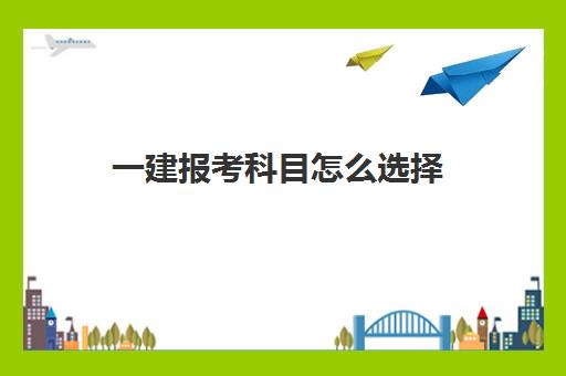 一建报考科目怎么选择,一建考试科目及分数