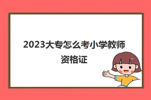 2023大专怎么考小学教师资格证(大专考小学教师资格证流程)