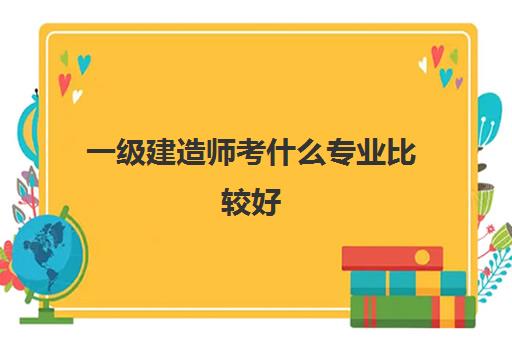 一级建造师考什么专业比较好,2023一级建造师考哪个专业比较好