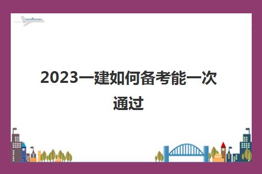 2023一建如何备考能一次通过(一建成绩有效期是多久)