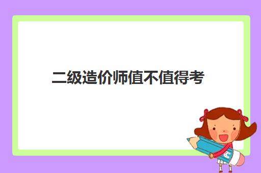 二级造价师值得考,2023二级造价师值得考